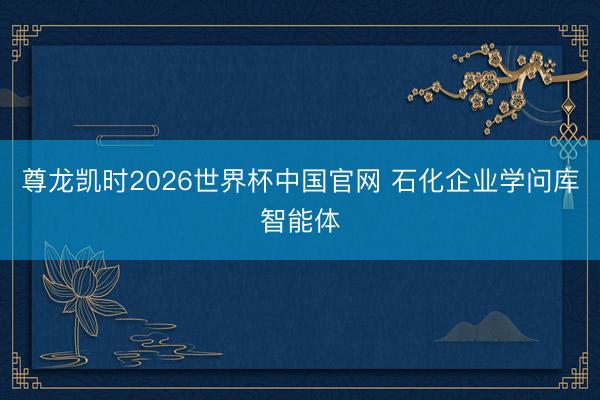 尊龙凯时2026世界杯中国官网 石化企业学问库智能体