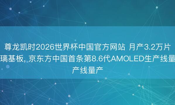 尊龙凯时2026世界杯中国官方网站 月产3.2万片玻璃基板， 京东方中国首条第8.6代AMOLED生产线量产